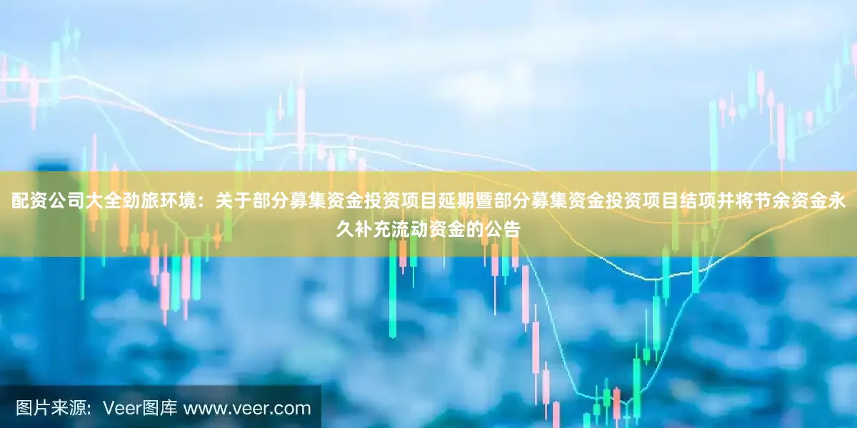 配資公司大全勁旅環境：關于部分募集資金投資項目延期暨部分募集資金投資項目結項并將節余資金永久補充流動資金的公告