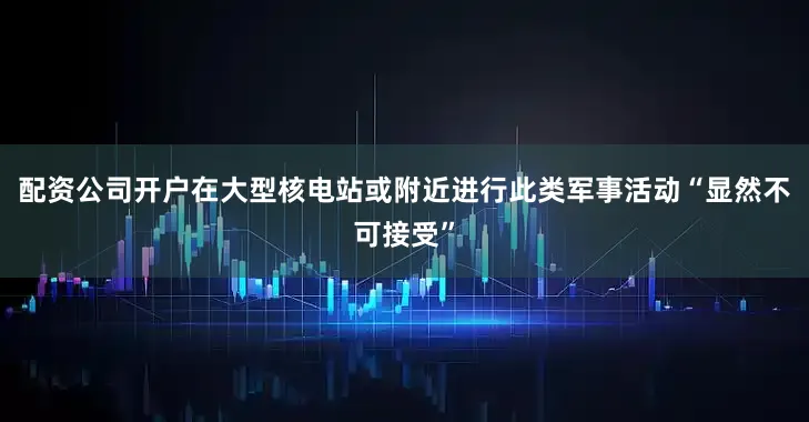 配資公司開戶在大型核電站或附近進行此類軍事活動“顯然不可接受”